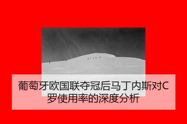 葡萄牙欧国联夺冠后马丁内斯对C罗使用率的深度分析